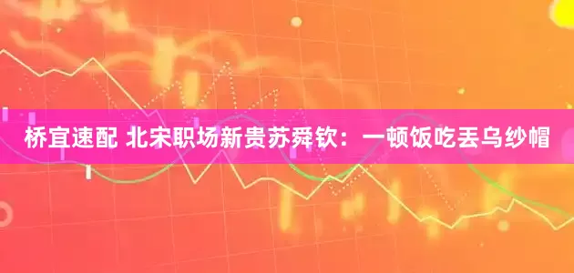 桥宜速配 北宋职场新贵苏舜钦：一顿饭吃丟乌纱帽