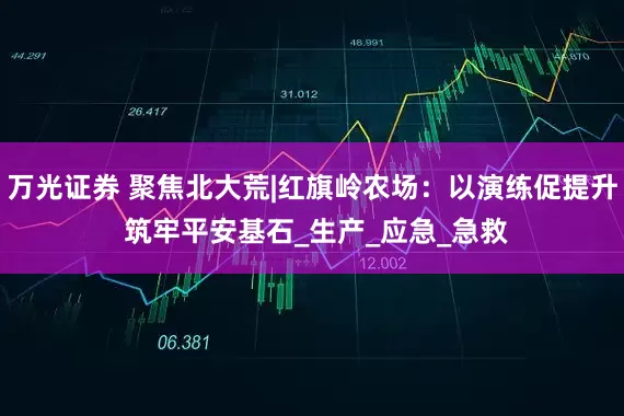 万光证券 聚焦北大荒|红旗岭农场：以演练促提升 筑牢平安基石_生产_应急_急救
