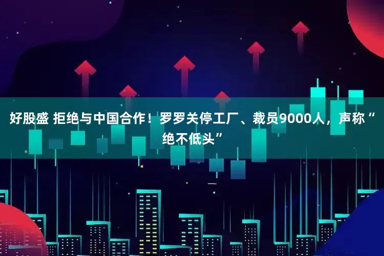 好股盛 拒绝与中国合作！罗罗关停工厂、裁员9000人，声称“绝不低头”