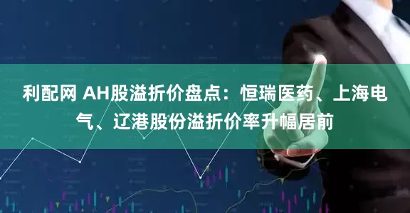 利配网 AH股溢折价盘点：恒瑞医药、上海电气、辽港股份溢折价率升幅居前