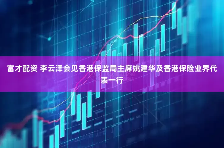 富才配资 李云泽会见香港保监局主席姚建华及香港保险业界代表一行