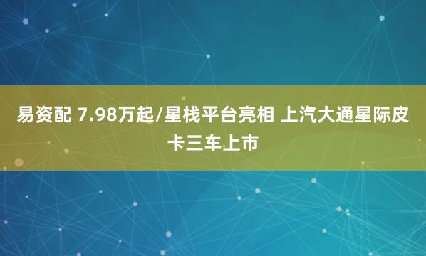 易资配 7.98万起/星栈平台亮相 上汽大通星际皮卡三车上市
