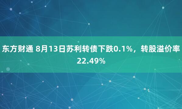 东方财通 8月13日苏利转债下跌0.1%，转股溢价率22.49%