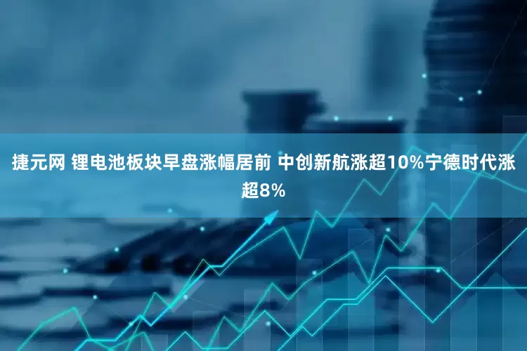 捷元网 锂电池板块早盘涨幅居前 中创新航涨超10%宁德时代涨超8%