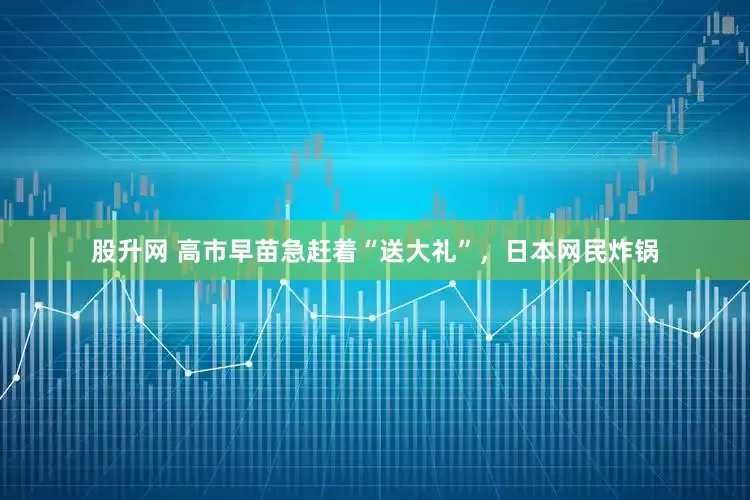 股升网 高市早苗急赶着“送大礼”，日本网民炸锅