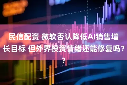 民信配资 微软否认降低AI销售增长目标 但外界投资情绪还能修复吗？