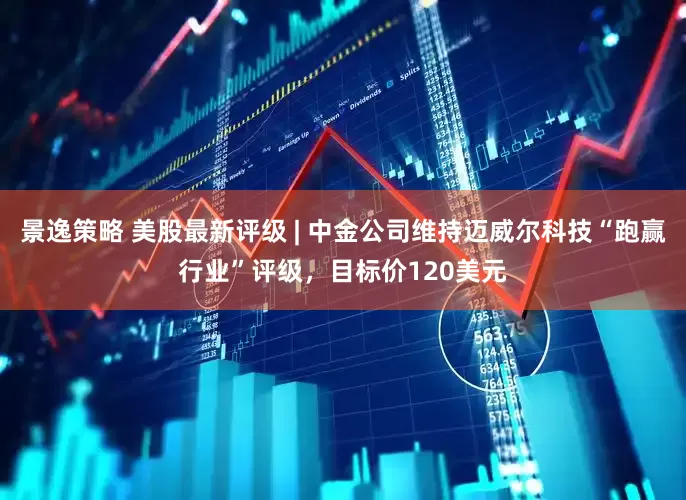景逸策略 美股最新评级 | 中金公司维持迈威尔科技“跑赢行业”评级，目标价120美元