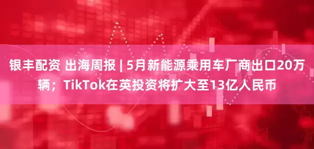 银丰配资 出海周报 | 5月新能源乘用车厂商出口20万辆；TikTok在英投资将扩大至13亿人民币
