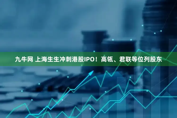 九牛网 上海生生冲刺港股IPO！高瓴、君联等位列股东