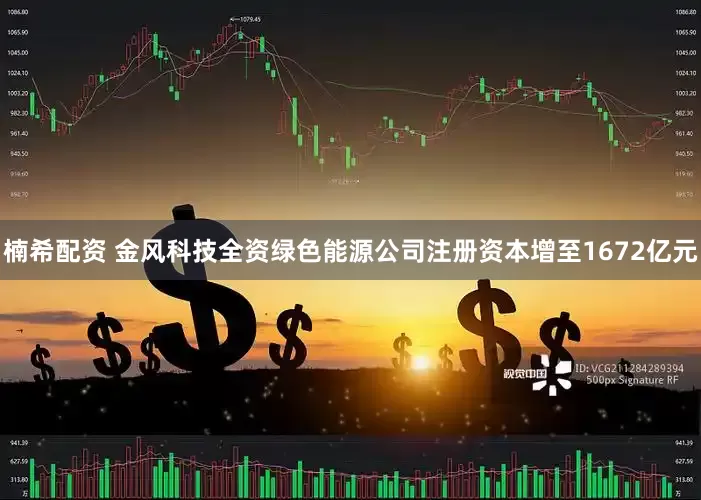 楠希配资 金风科技全资绿色能源公司注册资本增至1672亿元