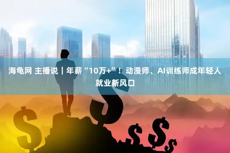 海龟网 主播说｜年薪“10万+”！动漫师、AI训练师成年轻人就业新风口