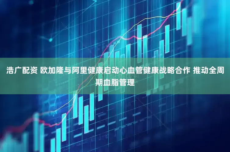 浩广配资 欧加隆与阿里健康启动心血管健康战略合作 推动全周期血脂管理