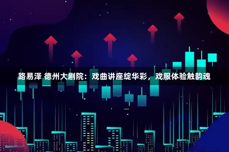路易泽 德州大剧院：戏曲讲座绽华彩，戏服体验触韵魂