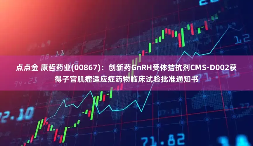 点点金 康哲药业(00867)：创新药GnRH受体拮抗剂CMS-D002获得子宫肌瘤适应症药物临床试验批准通知书